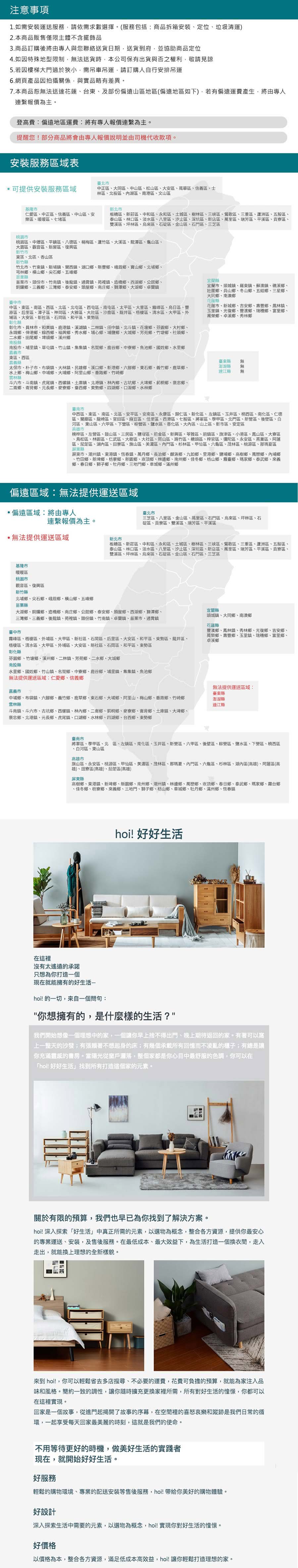 注意事項1.如需安裝運送服務請依需求數選擇。(服務包括商品拆箱安裝定位垃圾清運)2.本商品販售僅限主體不含擺飾品3.商品訂購後將由專人與您聯絡送貨日期送貨到府,並協助商品定位4. 如因特殊地型限制,法送貨時,本公司保有出貨與否之權利,敬請見諒5. 若因樓梯大門過於狹小,需吊車吊運,請訂購人自行安排吊運6.網頁產品因拍攝關係,與實品略有差異。7.本商品法送達花蓮台東及部份偏遠山地區(偏遠地區如下),若有偏遠運費產生,將由專人連繫報價為主。登高費:偏遠地區運費:將有專人報價連繫為主。提醒您部分商品將會由專人報價說明並由司機代收款項。安裝服務區域表臺北可提供安裝服務區域中正區大同區中山區松山區大安區萬華區信義區士林區北投區湖區南港區文山區基隆新北市仁愛區中正區信義區中山區安樂區暖暖區七堵區板橋區新莊區中和區永和區土城區樹林區三峽區鶯歌區三重區蘆洲區五股區泰山區林口區、淡水區、八里區、汐止區、深坑區、新店區、萬里區、瑞芳區、平溪區、區、雙溪區、坪林區、烏來區、石碇區、金山區、石門區、三芝區桃市桃園區、中壢區、平區、八德區、楊梅區、蘆竹區、大溪區、龍潭區、龜山區、大園區、觀音區、新屋區、復興區新竹市東區、北區、香山區新竹竹北市、竹東鎮、新埔鎮、關西鎮、湖口鄉、新豐鄉、峨眉鄉、寶山鄉、北埔鄉、芎林鄉、橫山鄉、尖石鄉、五峰鄉苗栗縣苗栗市、頭份市、竹南鎮、後龍鎮、通霄鎮、苑裡鎮、造橋鄉、西湖鄉、公館鄉、銅鑼鄉、三義鄉、三灣鄉、泰安鄉、頭屋鄉、南庄鄉、獅潭鄉、大湖鄉、卓蘭鎮臺中市中區、東區、南區、西區、北區、北屯區、西屯區、南屯區、太平區、大里區、霧峰區、烏日區、豐原區、后里區、潭子區、神岡區、大雅區、大肚區、沙鹿區、龍井區、梧區、清水區、大甲區、外埔區、大安區、新社區、石岡區、和平區、東勢區彰化縣彰化市、員林市、和美鎮、鹿港鎮、溪湖鎮、二林鎮、田中鎮、北斗鎮、花壇鄉、芬園鄉、大村鄉、永靖鄉、伸港鄉、線西鄉、福興鄉、秀水鄉、埔心鄉、埔鹽鄉、大城鄉、芳苑鄉、竹塘鄉、社頭鄉、二水鄉、田尾鄉、埤頭鄉、溪州鄉宜蘭縣宜蘭市、頭城鎮、羅東鎮、蘇澳鎮、礁溪鄉、壯圍鄉、員山鄉、冬山鄉、五結鄉、三星鄉、大同鄉、南澳鄉花蓮縣花蓮市、新城鄉、吉安鄉、壽豐鄉、鳳林鎮、玉里鎮、光復鄉、豐濱鄉、瑞穗鄉、富里鄉、萬榮鄉、卓溪鄉、秀林鄉南投縣南投市、埔里鎮、草屯鎮、竹山鎮、集鎮、名間鄉、鹿谷鄉、中寮鄉、魚池鄉、國姓鄉、水里鄉嘉義市東區、西區、嘉義縣臺東縣太保市、朴子市、布袋鎮、大林鎮、民雄鄉、溪口鄉、新港鄉、六腳鄉、東石鄉、義竹鄉、鹿草鄉、水上鄉、梅山鄉、中埔鄉、大埔鄉、阿里山鄉、番路鄉、竹崎鄉吉林縣澎湖縣連江縣斗六市、斗南鎮、虎尾鎮、西螺鎮、土庫鎮、北港鎮、林內鄉、古坑鄉、大埤鄉、莿桐鄉、褒忠鄉、二鄉、崙背鄉、元長鄉、麥寮鄉、臺西鄉、東勢鄉、四湖鄉、口湖鄉、水林鄉臺南市無無中西區、東區、南區、北區、安平區、安南區、永康區、歸仁區、新化區、左鎮區、玉井區、楠西區、南化區、仁德區、關廟區、龍崎區、官田區、麻豆區、佳里區、西港區、七股區、將軍區、學甲區、北門區、新營區、後壁區、白河區、東山區、六甲區、下營區、柳營區、鹽水區、善化區、大內區、山上區、新市區、安定區高雄市楠梓區、左營區、鼓山區、三民區、鹽區、前金區、新興區、苓雅區、前鎮區、旗津區、小港區、鳳山區、大寮區區、林園區、仁武區、大樹區、大社區、岡山區、路竹區、橋頭區、梓官區、彌陀區、永安區、燕巢區、阿蓮區、茄萣區、湖內區、田寮區、旗山區、美濃區、內門區、杉林區、甲仙區、六龜區、茂林區、桃源區、那瑪夏區屏東縣屏東市、潮州鎮、東港鎮、恆春鎮、萬丹鄉、長治鄉、麟洛鄉、九如鄉、里港鄉、鹽埔鄉、高樹鄉、萬巒鄉、內埔鄉、竹田鄉、新埤鄉、枋寮鄉、新園鄉、頂鄉、林邊鄉、南州鄉、佳冬鄉、枋山鄉、霧臺鄉、瑪家鄉、泰武鄉、來義鄉、春日鄉、獅子鄉、牡丹鄉、三地門鄉、車城鄉、滿州鄉偏遠區域:無法提供運送區域·偏遠區域:將由專人連繫報價為主。無法提供運送區域基隆市暖暖區桃園市觀音區、復興區新竹縣北埔鄉、尖石鄉、峨眉鄉、橫山鄉、五峰鄉新北市臺北市三芝區、八里區、金山區、萬里區、石門區、烏來區、坪林區、石碇區、貢寮區、雙溪區、瑞芳區、平溪區板橋區、新莊區、中和區、永和區、土城區、樹林區、三峽區、鶯歌區、三重區、蘆洲區、五股區、泰山區、林口區、淡水區、八里區、汐止區、深坑區、新店區、萬里區、瑞芳區、平溪區、貢寮區、雙溪區、坪林區、烏來區、石碇區、金山區、石門區、三芝區苗栗縣大湖鄉、銅鑼鄉、造橋鄉、南庄鄉、公館鄉、泰安鄉、頭屋鄉、西湖鄉、獅潭鄉、三灣鄉、三義鄉、後龍鎮、苑裡鎮、頭份鎮、竹南鎮、卓蘭鎮、苗栗市、通霄鎮宜蘭縣臺中市霧峰區、梧棲區、外埔區、大甲區、新社區、石岡區、后里區、大安區、和平區、東勢區、龍井區、梧棲區、清水區、大甲區、外埔區、大安區、新社區、石岡區、和平區、東勢區彰化縣芬園鄉、竹塘鄉、溪州鄉、二林鎮、芳苑鄉、二水鄉、大城鄉南投縣水里鄉、國姓鄉、竹山鎮、名間鄉、中寮鄉、鹿谷鄉、埔里鎮、集集鎮、魚池鄉無法提供運送區域:仁愛鄉、信義鄉頭城鎮、大同鄉、南澳鄉花蓮縣豐濱鄉、鳳林鎮、秀林鄉、光復鄉、吉安鄉、萬榮鄉、壽豐鄉、玉里鎮、瑞穗鄉、富里鄉、卓溪鄉嘉義市中埔鄉、布袋鎮、六腳鄉、義竹鄉、鹿草鄉、東石鄉、大埔鄉、阿里山、梅山鄉、番路鄉、竹崎鄉雲林縣無法提供運送區域:臺東縣澎湖縣連江縣斗南鎮、斗六市、古坑鄉、西螺鎮、林內鄉、二崙鄉、莿桐鄉、麥寮鄉、崙背鄉、土庫鎮、大埤鄉、褒忠鄉、北港鎮、元長鄉、虎尾鎮、口湖鄉、水林鄉、四湖鄉、台西鄉、東勢鄉臺南市將軍區、學甲區、北區、左鎮區、南化區、玉井區、新營區、六甲區、後壁區、柳營區、鹽水區、下營區、楠西區、白河區、東山區高雄市旗山區、永安區、桃源區、甲仙區、美濃區、茂林區、那瑪夏、內門區、六龜區、杉林區、湖內區(高雄)、阿蓮區(高雄)、田寮區(高雄)、茄萣區(高雄)屏東縣高樹鄉、東港鎮、新埤鄉、新園鄉、南州鄉、潮州鎮、林邊鄉、萬巒鄉、崁頂鄉、春日鄉、泰武鄉、瑪家鄉、霧台鄉、佳冬鄉、枋寮鄉、來義鄉、三地門、獅子鄉、枋山鄉、車城鄉、牡丹鄉、滿州鄉、恆春鎮hoi! 好好生活在這裡沒有太遙遠的承諾只想為你打造一個現在就能擁有的好生活hoi! 的一切,來自一個問句:你想擁有的,是什麼樣的生活?我們開始想像一個理想中的家,一個讓你早上捨不得出門、晚上期待返回的家。有著可以上一整天的沙發;有張賴著不想起身的床;有幾個承載所有回憶而不凌亂的櫃子;有總是讓你充滿靈感的房。當陽光從窗戶,整個家都是你心目中最舒服的色調,你可以在「hoi! 好好生活找到所有打造這個家的元素。關於有限的預算,我們也早已為你找到了解決方案。hoi! 深入探索「好生活中真正所需的元素,以選物為概念,整合各方資源,提供你最安心的專業運送、安裝,及售後服務。在最低成本、最大效益下,為生活打造一個換衣間,走入走出,就能換上理想的全新樣貌。來到 hoi!,你可以輕鬆省去多店搜尋、不必要的運費,花費可負擔的預算,就能為家注入品味和風格。簡約一致的調性,讓你隨時擴充更換家裡所需,所有對好生活的,你都可以在這裡實現。回家是一個故事,從進門起揭開了故事的序幕,在空間裡的喜怒哀樂和蹤跡是我們日常的循環,一起享受每天回家最美麗的時刻,這就是我們的使命。不用等待更好的時機,做美好生活的實踐者現在,就開始好好生活。好服務輕鬆的購物環境、專業的配送安裝等售後服務,hoi!帶給你美好的購物體驗。好設計深入探索生活中需要的元素,以選物為概念,hoi! 實現你對好生活的憧憬。好價格以價格為本,整合各方資源,滿足低成本高效益,hoi!讓你輕鬆打造理想的家。